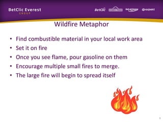 Wildfire Metaphor
•   Find combustible material in your local work area
•   Set it on fire
•   Once you see flame, pour gasoline on them
•   Encourage multiple small fires to merge.
•   The large fire will begin to spread itself




                                                        6
 