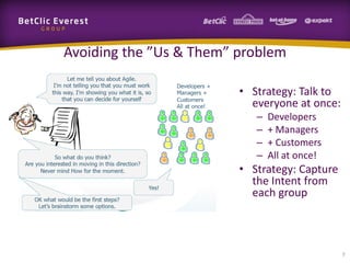Avoiding the ”Us & Them” problem

                         • Strategy: Talk to
                           everyone at once:
                            –   Developers
                            –   + Managers
                            –   + Customers
                            –   All at once!
                         • Strategy: Capture
                           the Intent from
                           each group



                                               7
 
