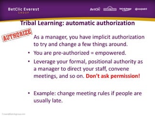 Tribal Learning: automatic authorization
• As a manager, you have implicit authorization
to try and change a few things around.
• You are pre-authorized = empowered.
• Leverage your formal, positional authority as
a manager to direct your staff, convene
meetings, and so on. Don't ask permission!
• Example: change meeting rules if people are
usually late.
f.rivain@betclicgroup.com
 