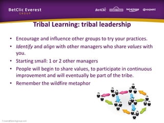 Tribal Learning: tribal leadership
• Encourage and influence other groups to try your practices.
• Identify and align with other managers who share values with
you.
• Starting small: 1 or 2 other managers
• People will begin to share values, to participate in continuous
improvement and will eventually be part of the tribe.
• Remember the wildfire metaphor
f.rivain@betclicgroup.com
 