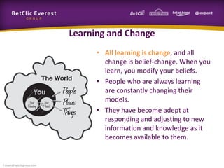 Learning and Change
• All learning is change, and all
change is belief-change. When you
learn, you modify your beliefs.
• People who are always learning
are constantly changing their
models.
• They have become adept at
responding and adjusting to new
information and knowledge as it
becomes available to them.
f.rivain@betclicgroup.com
 