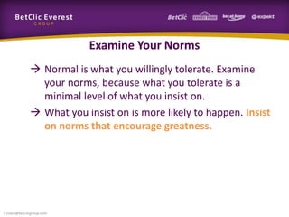 Examine Your Norms
 Normal is what you willingly tolerate. Examine
your norms, because what you tolerate is a
minimal level of what you insist on.
 What you insist on is more likely to happen. Insist
on norms that encourage greatness.
f.rivain@betclicgroup.com
 