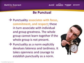 Be Punctual
 Punctuality associates with focus,
commitment, and respect; these
in turn associate with individual
and group greatness. The whole
group cannot learn together if the
whole group is not present.
 Punctuality as a norm explicitly
devalues lateness and tardiness. It
takes openness and courage to
establish punctually as a norm.
f.rivain@betclicgroup.com
 