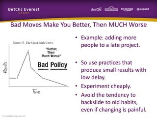 Bad Moves Make You Better, Then MUCH Worse
• Example: adding more
people to a late project.
• So use practices that
produce small results with
low delay.
• Experiment cheaply.
• Avoid the tendency to
backslide to old habits,
even if changing is painful.
f.rivain@betclicgroup.com
 