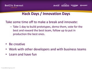 Hack Days / Innovation Days
Take some time off to make a break and innovate:
– Take 1 day to build prototypes, demo them, vote for the
best and reward the best team, follow up to put in
production the best ones.
• Be creative
• Work with other developers and with business teams
• Learn and have fun
f.rivain@betclicgroup.com
 