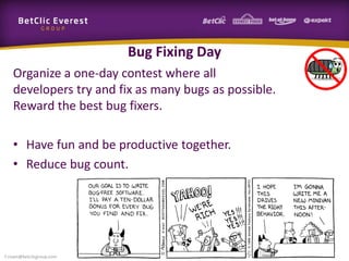 Bug Fixing Day
Organize a one-day contest where all
developers try and fix as many bugs as possible.
Reward the best bug fixers.
• Have fun and be productive together.
• Reduce bug count.
f.rivain@betclicgroup.com
 