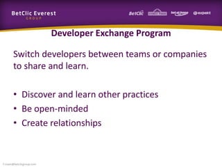 Developer Exchange Program
Switch developers between teams or companies
to share and learn.
• Discover and learn other practices
• Be open-minded
• Create relationships
f.rivain@betclicgroup.com
 