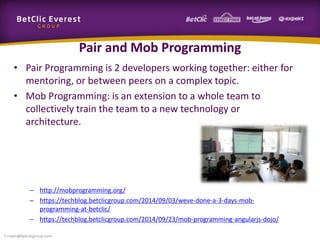 Pair and Mob Programming
• Pair Programming is 2 developers working together: either for
mentoring, or between peers on a complex topic.
• Mob Programming: is an extension to a whole team to
collectively train the team to a new technology or
architecture.
– http://mobprogramming.org/
– https://techblog.betclicgroup.com/2014/09/03/weve-done-a-3-days-mob-
programming-at-betclic/
– https://techblog.betclicgroup.com/2014/09/23/mob-programming-angularjs-dojo/
f.rivain@betclicgroup.com
 