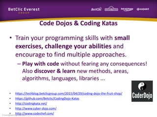 Code Dojos & Coding Katas
• Train your programming skills with small
exercises, challenge your abilities and
encourage to find multiple approaches.
– Play with code without fearing any consequences!
Also discover & learn new methods, areas,
algorithms, languages, libraries ...
• https://techblog.betclicgroup.com/2015/04/29/coding-dojo-the-fruit-shop/
• https://github.com/Betclic/CodingDojo-Katas
• http://codingkata.net/
• http://www.cyber-dojo.com/
• http://www.codechef.com/f.rivain@betclicgroup.com
 