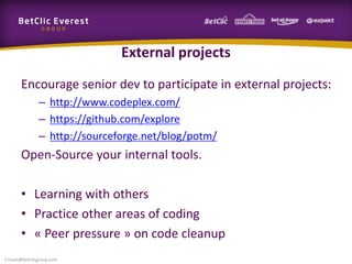 External projects
Encourage senior dev to participate in external projects:
– http://www.codeplex.com/
– https://github.com/explore
– http://sourceforge.net/blog/potm/
Open-Source your internal tools.
• Learning with others
• Practice other areas of coding
• « Peer pressure » on code cleanup
f.rivain@betclicgroup.com
 