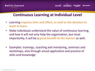 Continuous Learning at Individual Level
• Learning requires time and effort, as well as the decision to
want to learn.
• Make individuals understand the value of continuous learning,
and how it will not only help the organization, but most
importantly, it will be a great benefit to the learner as well.
• Examples: trainings, coaching and mentoring, seminars and
workshops, also through actual application and practice of
skills and knowledge
f.rivain@betclicgroup.com
 