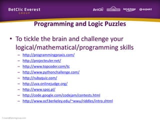 Programming and Logic Puzzles
• To tickle the brain and challenge your
logical/mathematical/programming skills
– http://programmingpraxis.com/
– http://projecteuler.net/
– http://www.topcoder.com/tc
– http://www.pythonchallenge.com/
– http://rubyquiz.com/
– http://uva.onlinejudge.org/
– http://www.spoj.pl/
– http://code.google.com/codejam/contests.html
– http://www.ocf.berkeley.edu/~wwu/riddles/intro.shtml
f.rivain@betclicgroup.com
 