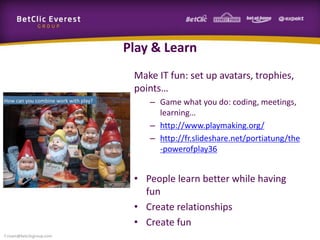 Play & Learn
Make IT fun: set up avatars, trophies,
points…
– Game what you do: coding, meetings,
learning…
– http://www.playmaking.org/
– http://fr.slideshare.net/portiatung/the
-powerofplay36
• People learn better while having
fun
• Create relationships
• Create fun
f.rivain@betclicgroup.com
 