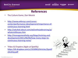 References
• The Culture Game, Dan Mezick
• http://www.exforsys.com/career-
center/performance-development/importance-of-
continuous-learning.html
• http://adulted.about.com/od/onthejobtraining/p/
whatsinitforyou.htm
• http://managementhelp.org/blogs/training-and-
development/2011/06/06/how-many-steps-to-
continuous-learning-none/
• Tribes & Chapters (Agile at Spotify):
https://dl.dropbox.com/u/1018963/Articles/Spotif
yScaling.pdf
f.rivain@betclicgroup.com
 