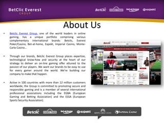 About Us
• Betclic Everest Group, one of the world leaders in online
gaming, has a unique portfolio comprising various
complementary international brands: Betclic, Everest
Poker/Casino, Bet-at-home, Expekt, Imperial Casino, Monte-
Carlo Casino…
• Through our brands, Betclic Everest Group places expertise,
technological know-how and security at the heart of our
strategy to deliver an on-line gaming offer attuned to the
passion of our players. We want our brands to be easy to use
for every gamer around the world. We’re building our
company to make that happen.
• Active in 100 countries with more than 12 million customers
worldwide, the Group is committed to promoting secure and
responsible gaming and is a member of several international
professional associations including the EGBA (European
Gaming and Betting Association) and the ESSA (European
Sports Security Association).
 