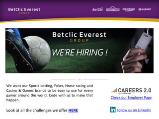 We want our Sports betting, Poker, Horse racing and
Casino & Games brands to be easy to use for every
gamer around the world. Code with us to make that
happen.
Look at all the challenges we offer HERE
Check our Employer Page
Follow us on LinkedIn
WE’RE HIRING !
 