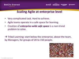Scaling Agile at enterprise level
• Very complicated task. Hard to achieve.
• Agile teams operate in a safe space for learning.
• Creation of enterprise-wide safe space is a non-trivial
problem to solve.
 Tribal Learning: start below the enterprise, above the team,
by Managers, for groups of 20 to 150 people.
f.rivain@betclicgroup.com
 
