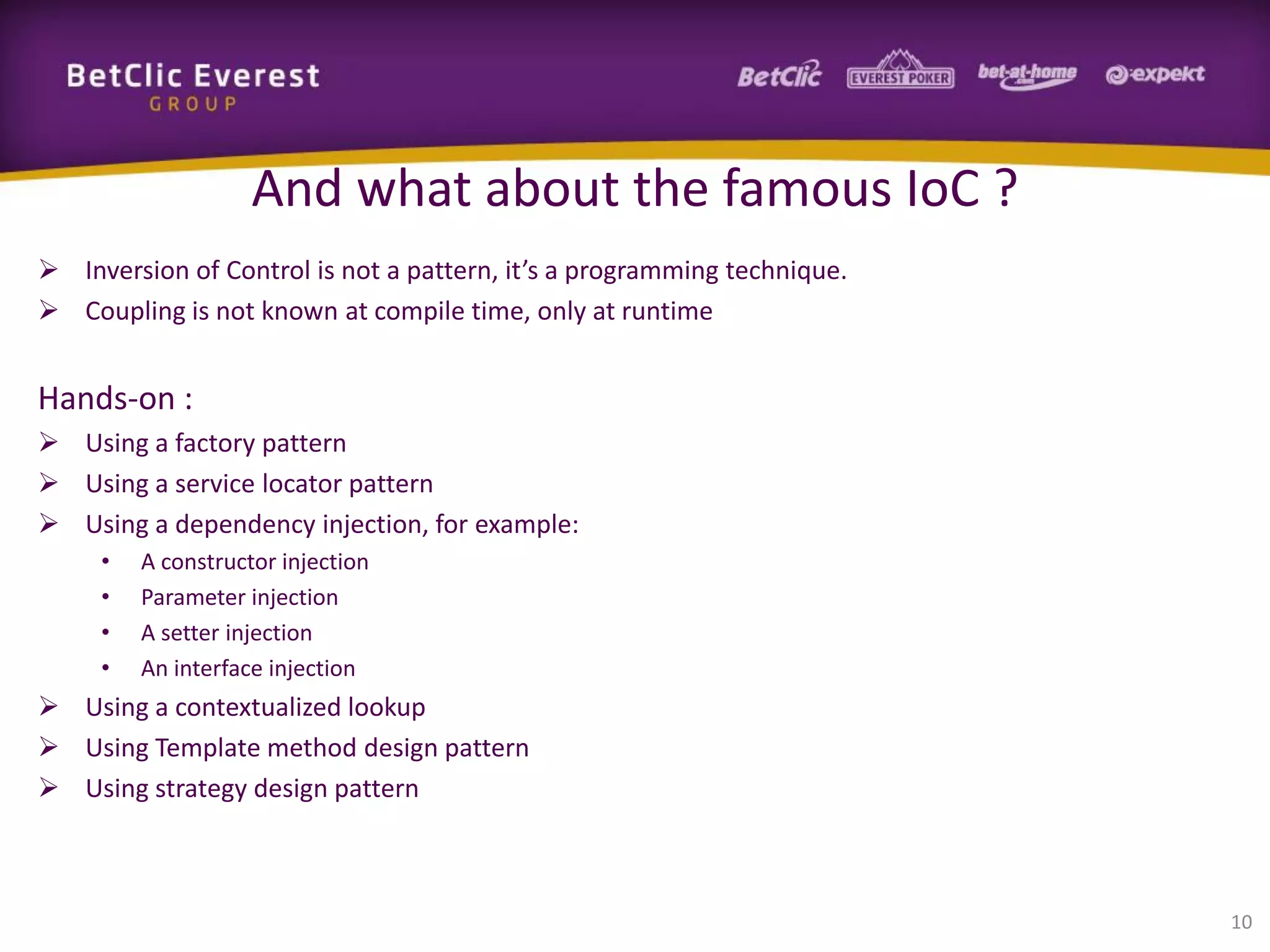 And what about the famous IoC ?
 Inversion of Control is not a pattern, it’s a programming technique.
 Coupling is not known at compile time, only at runtime

Hands-on :
 Using a factory pattern
 Using a service locator pattern
 Using a dependency injection, for example:
•
•
•
•

A constructor injection
Parameter injection
A setter injection
An interface injection

 Using a contextualized lookup
 Using Template method design pattern
 Using strategy design pattern

10

 