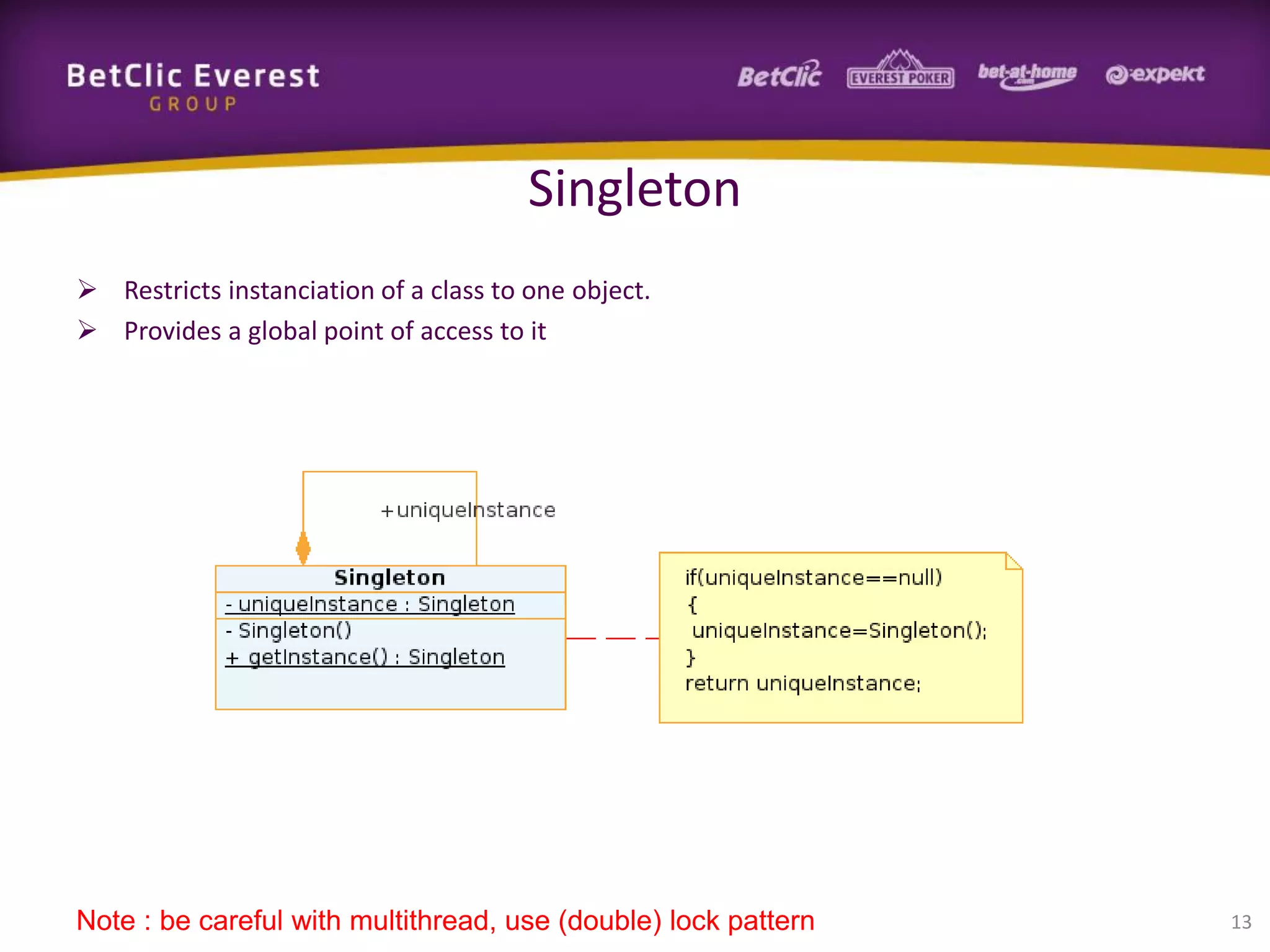 Singleton
 Restricts instanciation of a class to one object.
 Provides a global point of access to it

Note : be careful with multithread, use (double) lock pattern

13

 