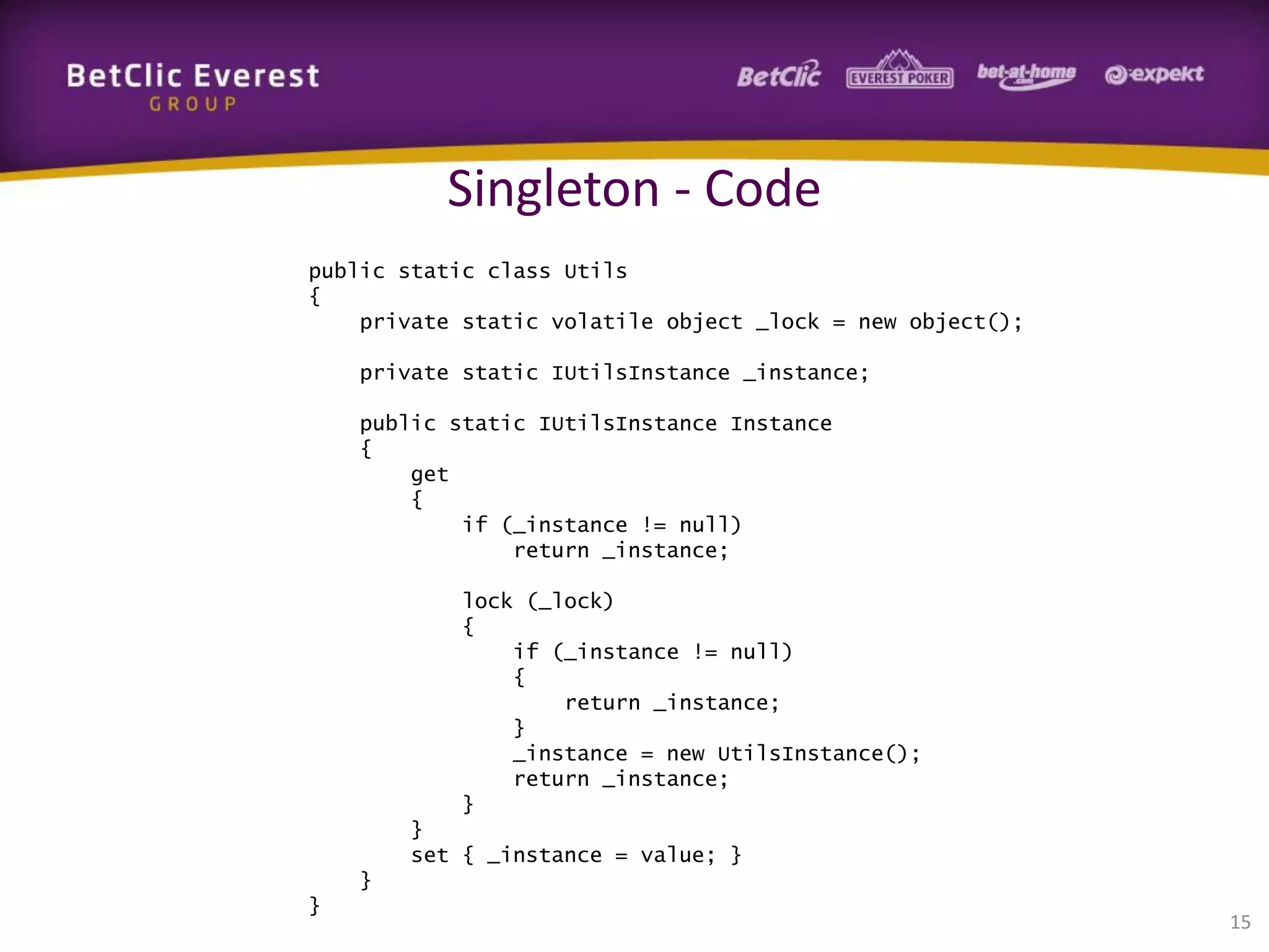 Singleton - Code
public static class Utils
{
private static volatile object _lock = new object();
private static IUtilsInstance _instance;
public static IUtilsInstance Instance
{
get
{
if (_instance != null)
return _instance;
lock (_lock)
{
if (_instance != null)
{
return _instance;
}
_instance = new UtilsInstance();
return _instance;
}
}
set { _instance = value; }
}
}

15

 