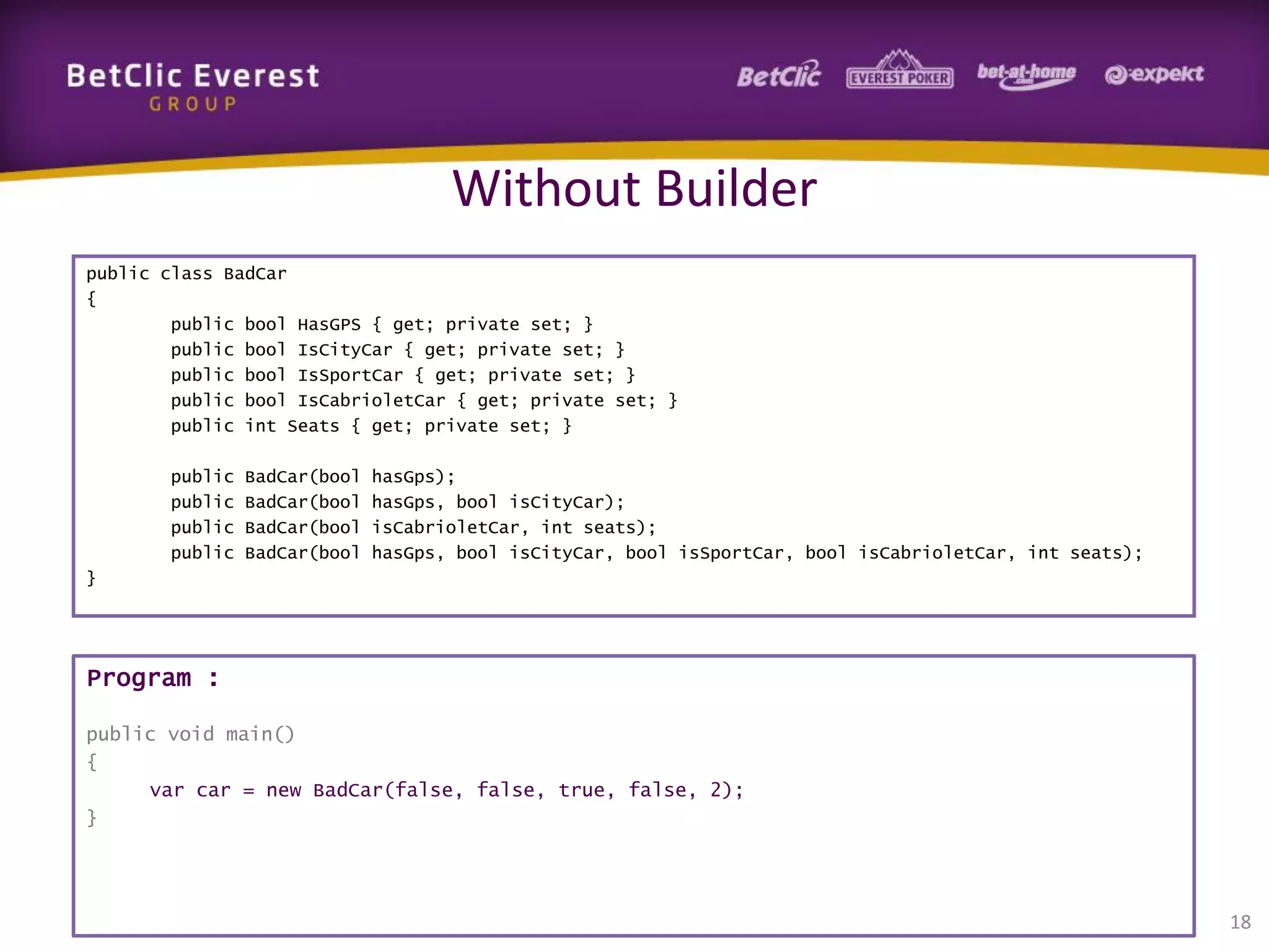 Without Builder
public class BadCar
{
public bool HasGPS { get; private set; }
public bool IsCityCar { get; private set; }
public bool IsSportCar { get; private set; }
public bool IsCabrioletCar { get; private set; }
public int Seats { get; private set; }
public
public
public
public

BadCar(bool
BadCar(bool
BadCar(bool
BadCar(bool

hasGps);
hasGps, bool isCityCar);
isCabrioletCar, int seats);
hasGps, bool isCityCar, bool isSportCar, bool isCabrioletCar, int seats);

}

Program :
public void main()
{
var car = new BadCar(false, false, true, false, 2);
}

18

 
