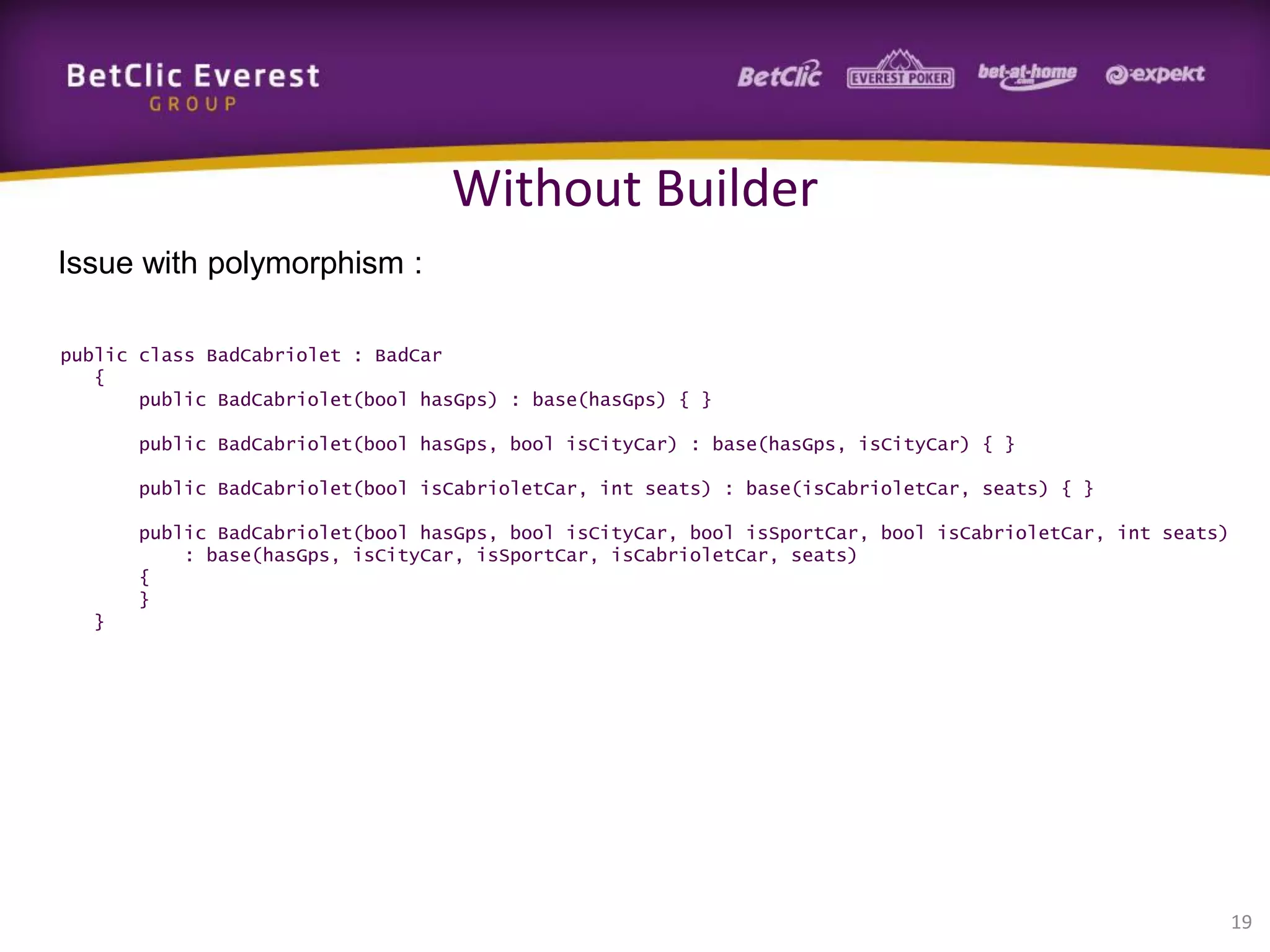 Without Builder
Issue with polymorphism :
public class BadCabriolet : BadCar
{
public BadCabriolet(bool hasGps) : base(hasGps) { }
public BadCabriolet(bool hasGps, bool isCityCar) : base(hasGps, isCityCar) { }
public BadCabriolet(bool isCabrioletCar, int seats) : base(isCabrioletCar, seats) { }
public BadCabriolet(bool hasGps, bool isCityCar, bool isSportCar, bool isCabrioletCar, int seats)
: base(hasGps, isCityCar, isSportCar, isCabrioletCar, seats)
{
}
}

19

 