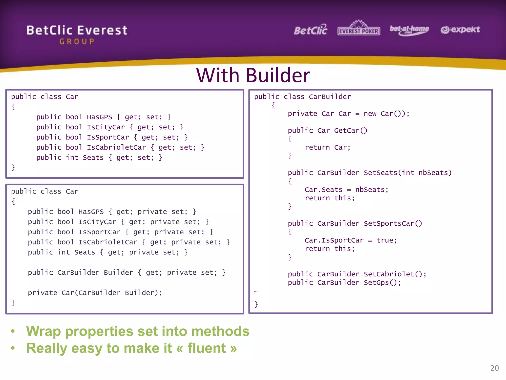 With Builder
public class
{
public
public
public
public
public
}

Car

bool HasGPS { get; set; }
bool IsCityCar { get; set; }
bool IsSportCar { get; set; }
bool IsCabrioletCar { get; set; }
int Seats { get; set; }

public class CarBuilder
{
private Car Car = new Car());
public Car GetCar()
{
return Car;
}
public CarBuilder SetSeats(int nbSeats)
{
Car.Seats = nbSeats;
return this;
}

public class Car
{
public bool HasGPS { get; private set; }
public bool IsCityCar { get; private set; }
public bool IsSportCar { get; private set; }
public bool IsCabrioletCar { get; private set; }
public int Seats { get; private set; }

public CarBuilder SetSportsCar()
{
Car.IsSportCar = true;
return this;
}

public CarBuilder Builder { get; private set; }
private Car(CarBuilder Builder);
}

public CarBuilder SetCabriolet();
public CarBuilder SetGps();
…

}

• Wrap properties set into methods
• Really easy to make it « fluent »
20

 