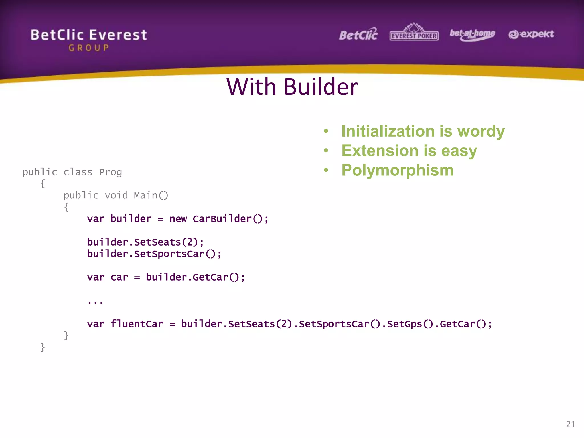 With Builder

public class Prog
{
public void Main()
{
var builder = new CarBuilder();

• Initialization is wordy
• Extension is easy
• Polymorphism

builder.SetSeats(2);
builder.SetSportsCar();
var car = builder.GetCar();
...
var fluentCar = builder.SetSeats(2).SetSportsCar().SetGps().GetCar();
}
}

21

 