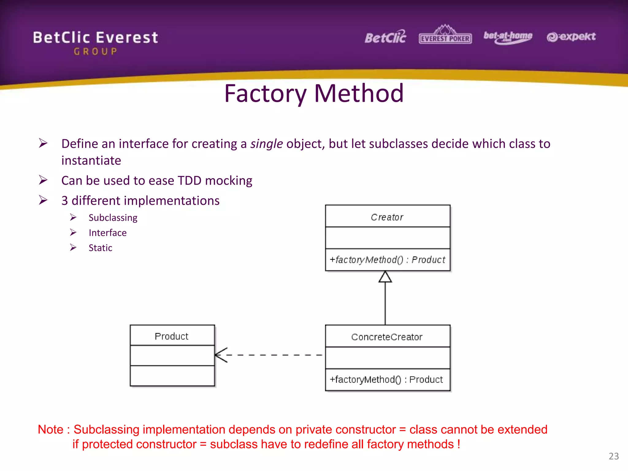 Factory Method
 Define an interface for creating a single object, but let subclasses decide which class to
instantiate
 Can be used to ease TDD mocking
 3 different implementations




Subclassing
Interface
Static

Note : Subclassing implementation depends on private constructor = class cannot be extended
if protected constructor = subclass have to redefine all factory methods !
23

 