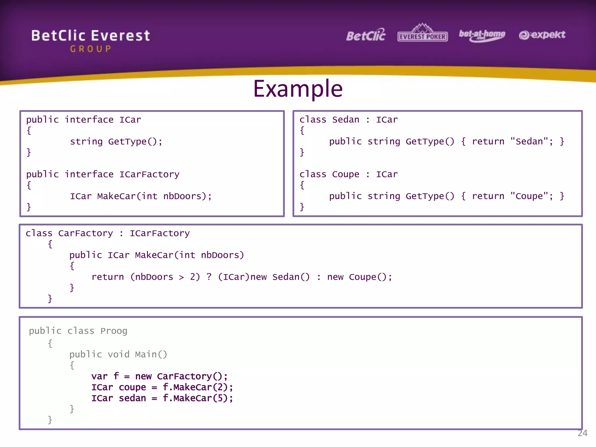 Example
public interface ICar
{
string GetType();
}

class Sedan : ICar
{
public string GetType() { return "Sedan"; }
}

public interface ICarFactory
{
ICar MakeCar(int nbDoors);
}

class Coupe : ICar
{
public string GetType() { return "Coupe"; }
}

class CarFactory : ICarFactory
{
public ICar MakeCar(int nbDoors)
{
return (nbDoors > 2) ? (ICar)new Sedan() : new Coupe();
}
}

public class Proog
{
public void Main()
{
var f = new CarFactory();
ICar coupe = f.MakeCar(2);
ICar sedan = f.MakeCar(5);
}
}

24

 