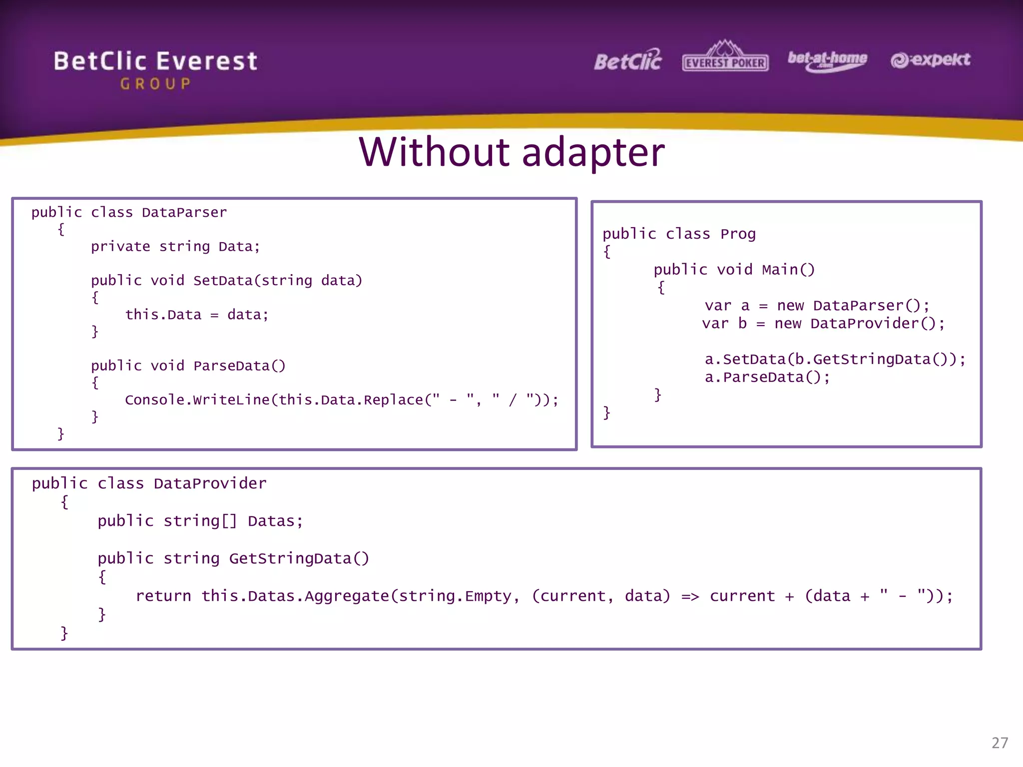 Without adapter
public class DataParser
{
private string Data;
public void SetData(string data)
{
this.Data = data;
}
public void ParseData()
{
Console.WriteLine(this.Data.Replace(" - ", " / "));
}

public class Prog
{
public void Main()
{
var a = new DataParser();
var b = new DataProvider();
a.SetData(b.GetStringData());
a.ParseData();
}
}

}

public class DataProvider
{
public string[] Datas;
public string GetStringData()
{
return this.Datas.Aggregate(string.Empty, (current, data) => current + (data + " - "));
}
}

27

 