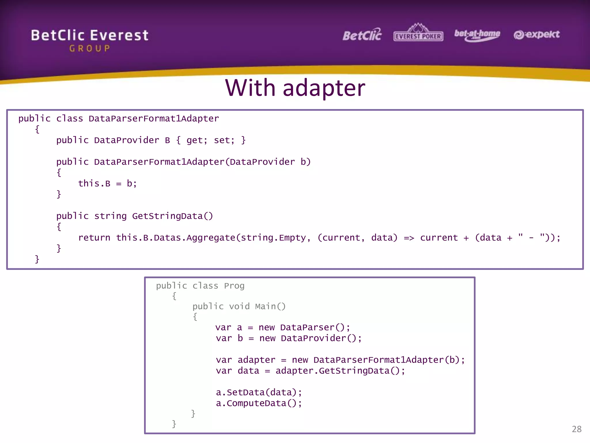 With adapter
public class DataParserFormat1Adapter
{
public DataProvider B { get; set; }
public DataParserFormat1Adapter(DataProvider b)
{
this.B = b;
}
public string GetStringData()
{
return this.B.Datas.Aggregate(string.Empty, (current, data) => current + (data + " - "));
}
}
public class Prog
{
public void Main()
{
var a = new DataParser();
var b = new DataProvider();

var adapter = new DataParserFormat1Adapter(b);
var data = adapter.GetStringData();
a.SetData(data);
a.ComputeData();
}
}

28

 