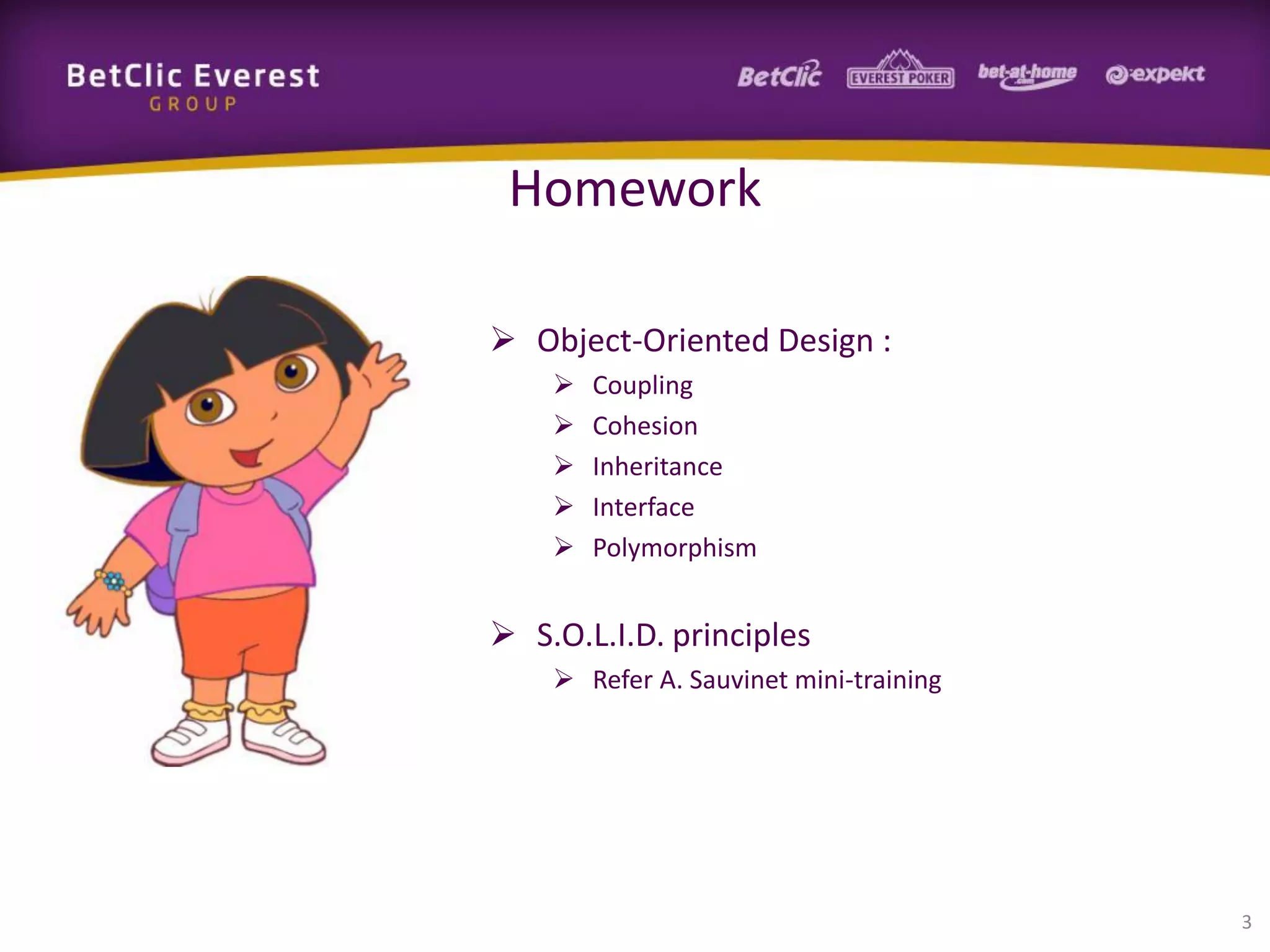 Homework
 Object-Oriented Design :






Coupling
Cohesion
Inheritance
Interface
Polymorphism

 S.O.L.I.D. principles
 Refer A. Sauvinet mini-training

3

 
