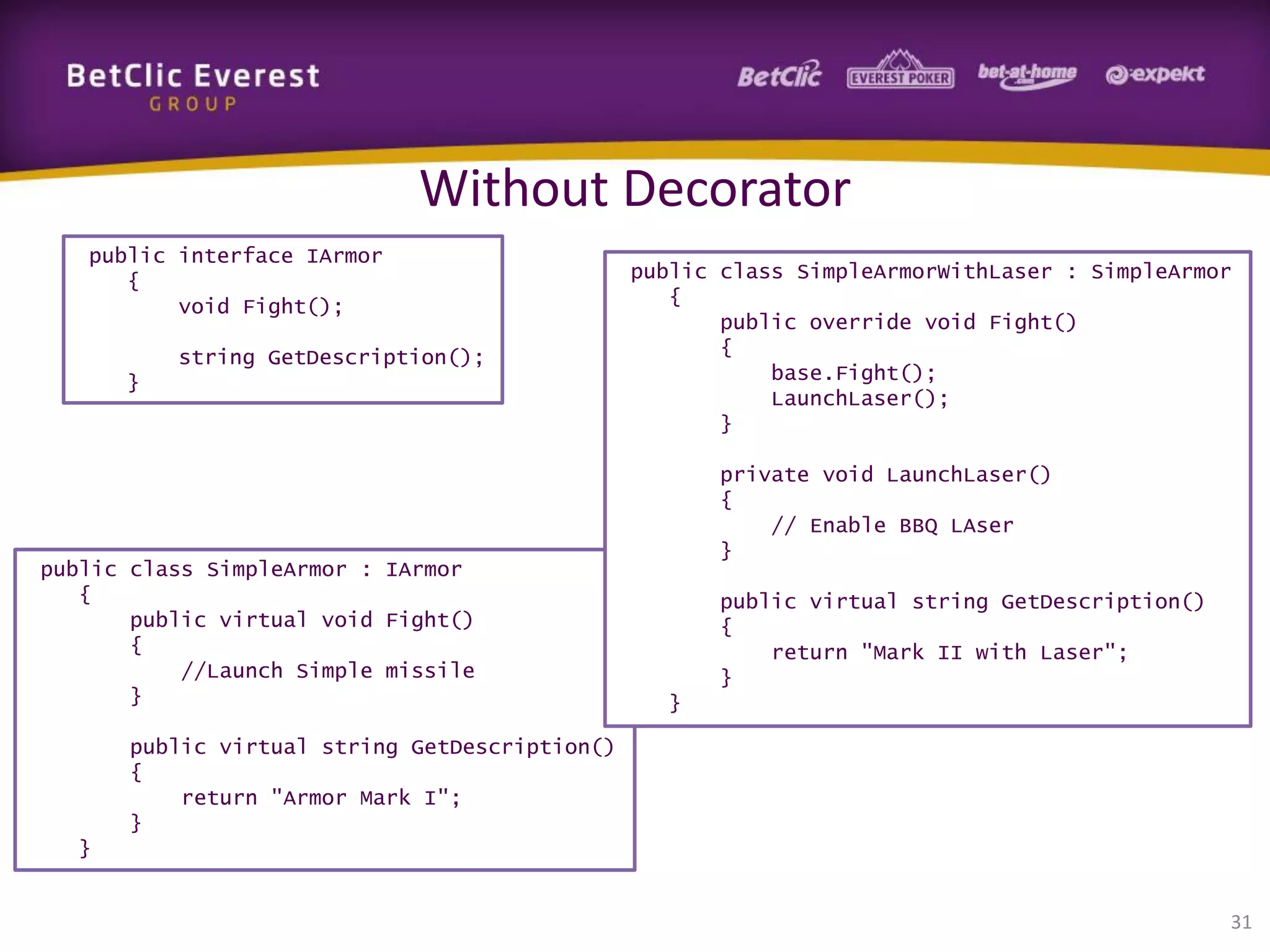 Without Decorator
public interface IArmor
{
void Fight();
string GetDescription();
}

public class SimpleArmor : IArmor
{
public virtual void Fight()
{
//Launch Simple missile
}

public class SimpleArmorWithLaser : SimpleArmor
{
public override void Fight()
{
base.Fight();
LaunchLaser();
}
private void LaunchLaser()
{
// Enable BBQ LAser
}
public virtual string GetDescription()
{
return "Mark II with Laser";
}
}

public virtual string GetDescription()
{
return "Armor Mark I";
}
}

31

 