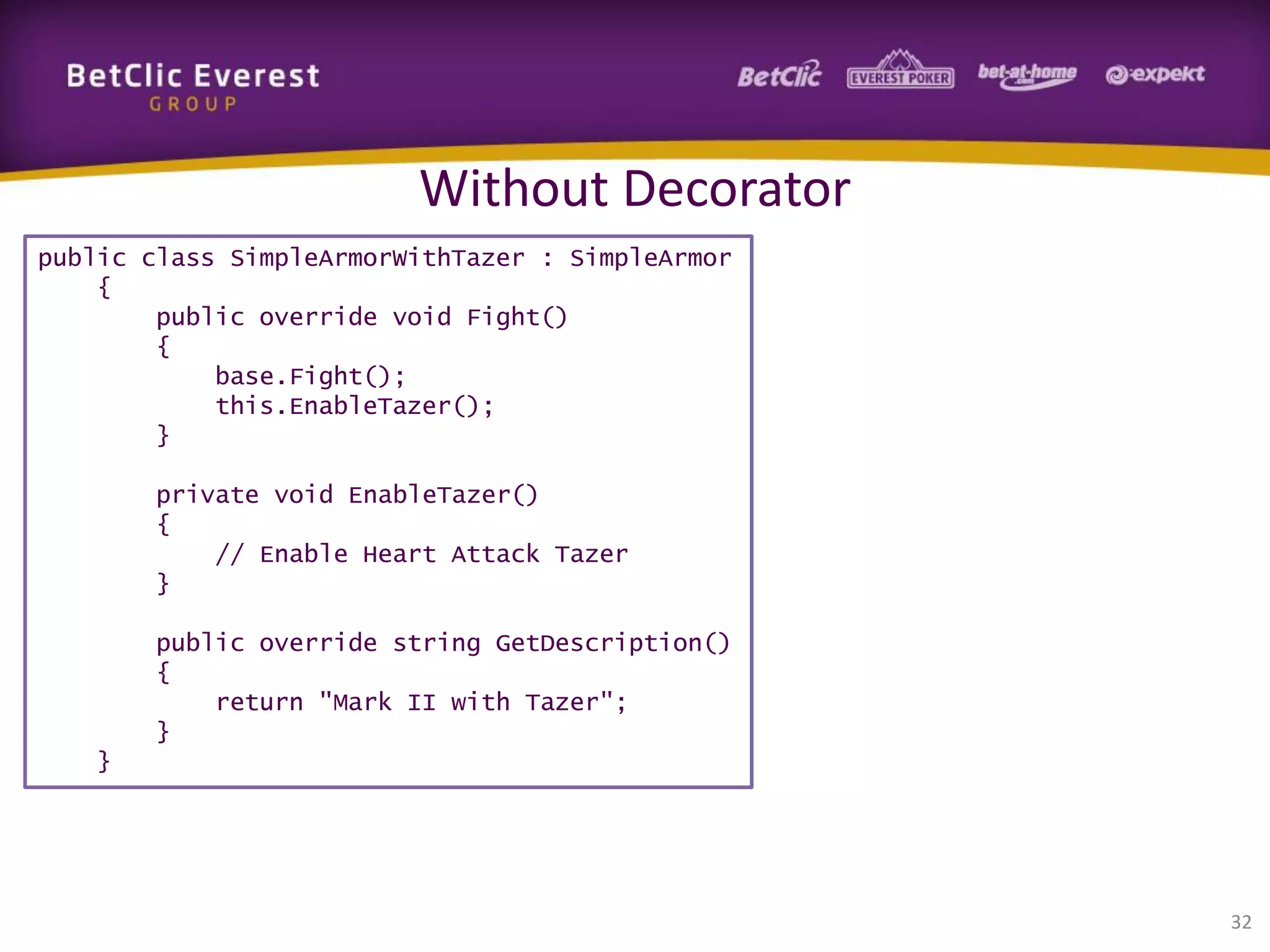 Without Decorator
public class SimpleArmorWithTazer : SimpleArmor
{
public override void Fight()
{
base.Fight();
this.EnableTazer();
}
private void EnableTazer()
{
// Enable Heart Attack Tazer
}
public override string GetDescription()
{
return "Mark II with Tazer";
}
}

32

 
