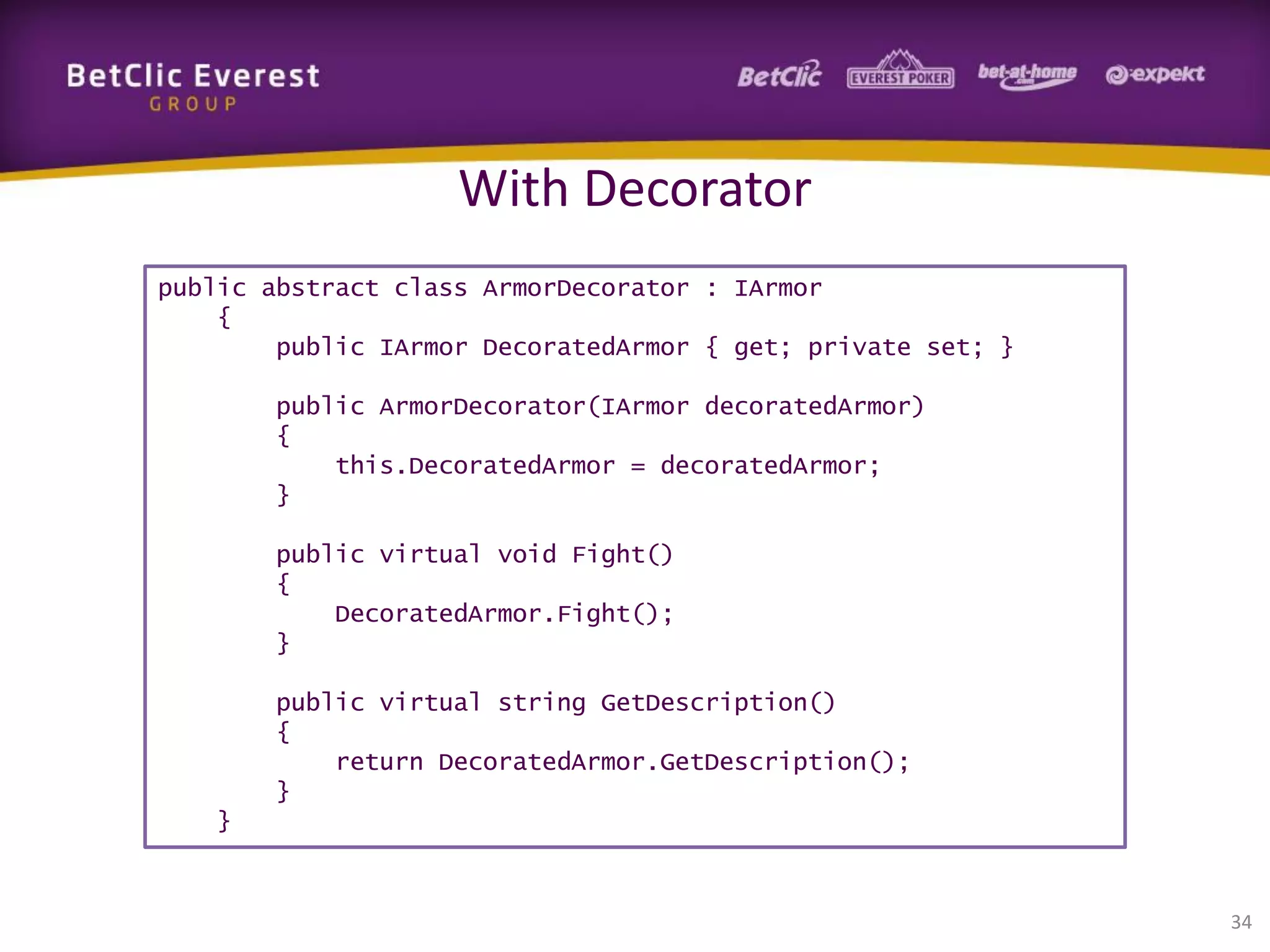 With Decorator
public abstract class ArmorDecorator : IArmor
{
public IArmor DecoratedArmor { get; private set; }
public ArmorDecorator(IArmor decoratedArmor)
{
this.DecoratedArmor = decoratedArmor;
}
public virtual void Fight()
{
DecoratedArmor.Fight();
}
public virtual string GetDescription()
{
return DecoratedArmor.GetDescription();
}
}

34

 