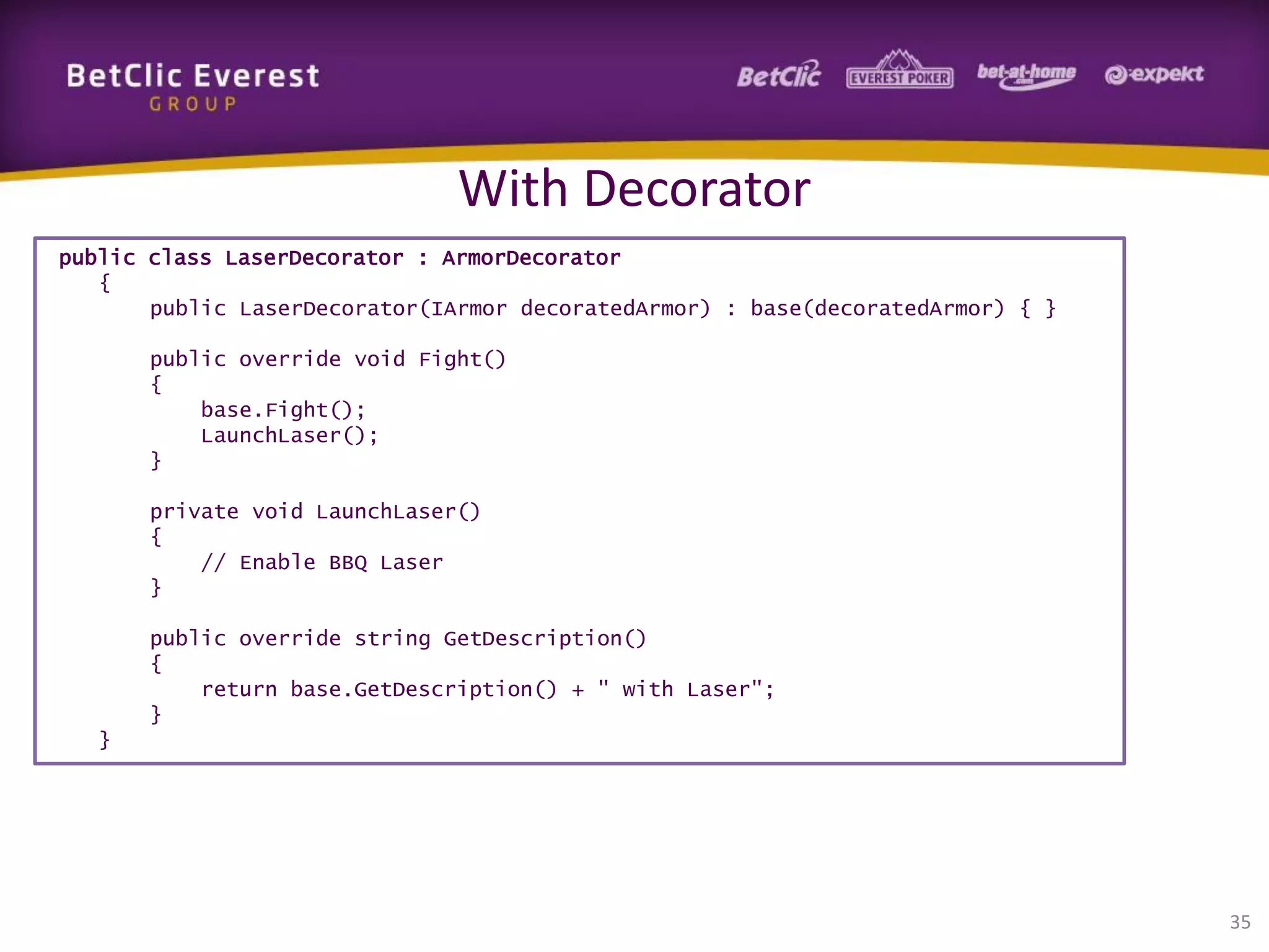 With Decorator
public class LaserDecorator : ArmorDecorator
{
public LaserDecorator(IArmor decoratedArmor) : base(decoratedArmor) { }
public override void Fight()
{
base.Fight();
LaunchLaser();
}
private void LaunchLaser()
{
// Enable BBQ Laser
}
public override string GetDescription()
{
return base.GetDescription() + " with Laser";
}
}

35

 