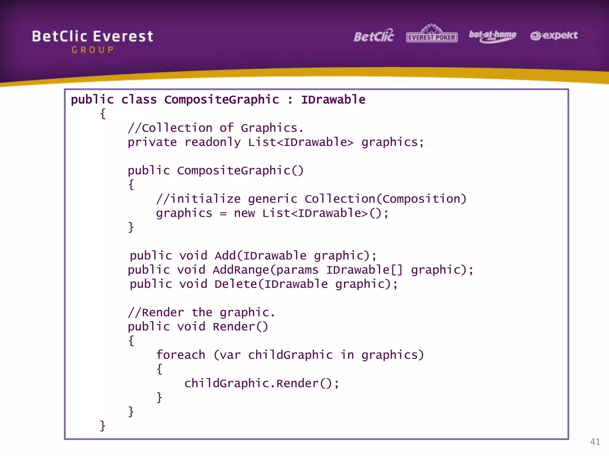 public class CompositeGraphic : IDrawable
{
//Collection of Graphics.
private readonly List<IDrawable> graphics;
public CompositeGraphic()
{
//initialize generic Collection(Composition)
graphics = new List<IDrawable>();
}
public void Add(IDrawable graphic);
public void AddRange(params IDrawable[] graphic);
public void Delete(IDrawable graphic);
//Render the graphic.
public void Render()
{
foreach (var childGraphic in graphics)
{
childGraphic.Render();
}
}
}
41

 
