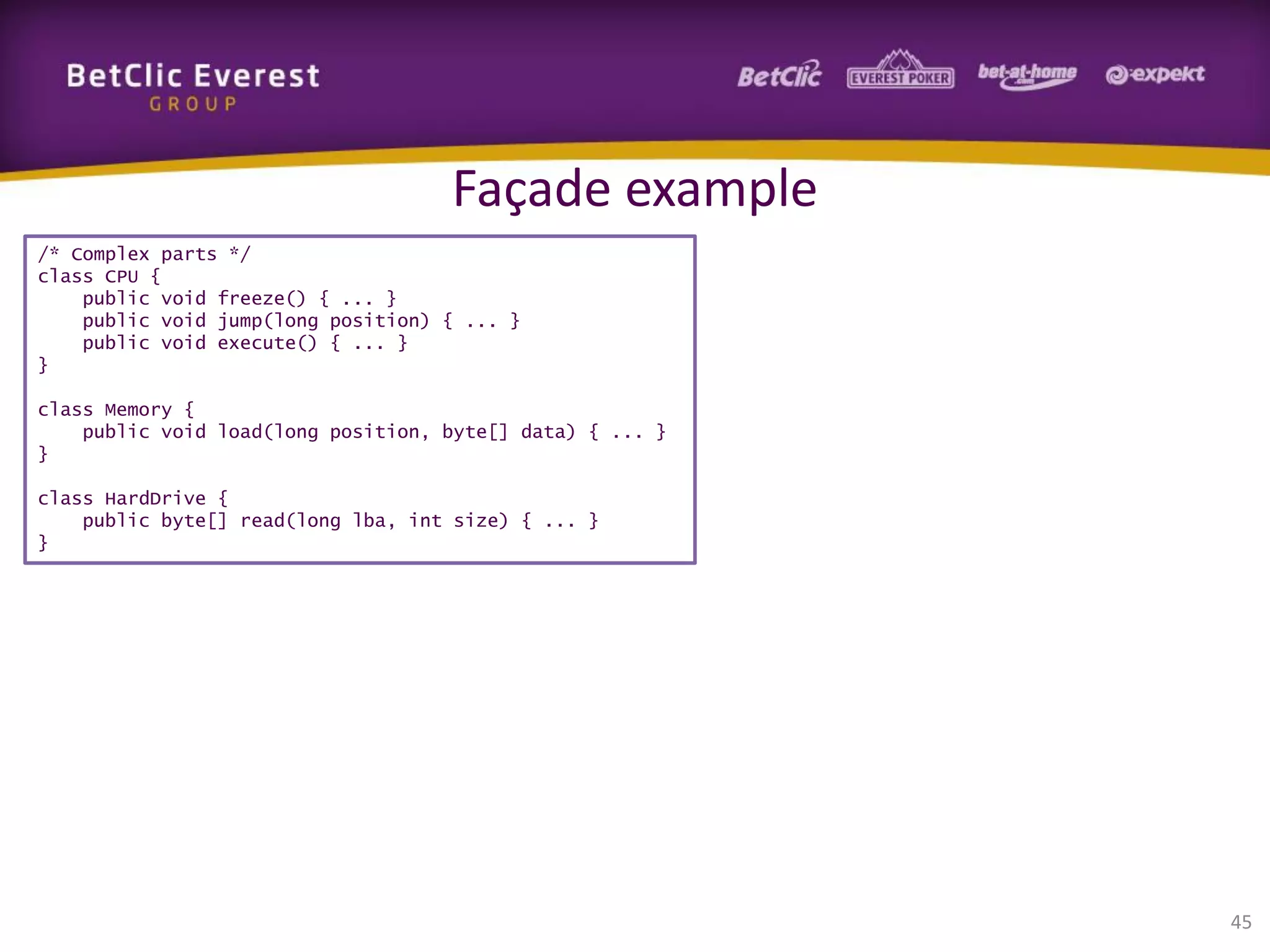 Façade example
/* Complex parts */
class CPU {
public void freeze() { ... }
public void jump(long position) { ... }
public void execute() { ... }
}
class Memory {
public void load(long position, byte[] data) { ... }
}
class HardDrive {
public byte[] read(long lba, int size) { ... }
}

45

 