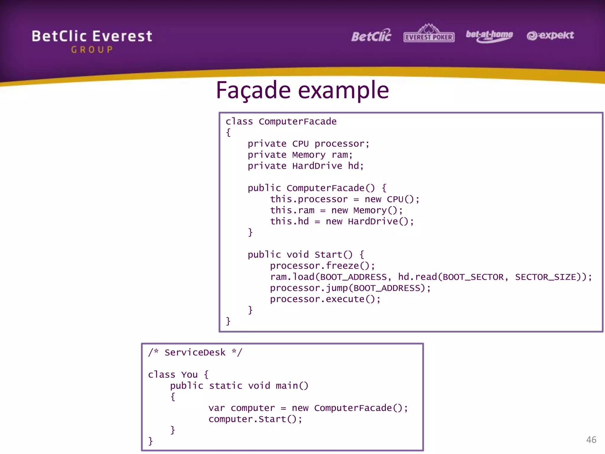 Façade example
class ComputerFacade
{
private CPU processor;
private Memory ram;
private HardDrive hd;

public ComputerFacade() {
this.processor = new CPU();
this.ram = new Memory();
this.hd = new HardDrive();
}
public void Start() {
processor.freeze();
ram.load(BOOT_ADDRESS, hd.read(BOOT_SECTOR, SECTOR_SIZE));
processor.jump(BOOT_ADDRESS);
processor.execute();
}
}
/* ServiceDesk */
class You {
public static void main()
{
var computer = new ComputerFacade();
computer.Start();
}
}

46

 