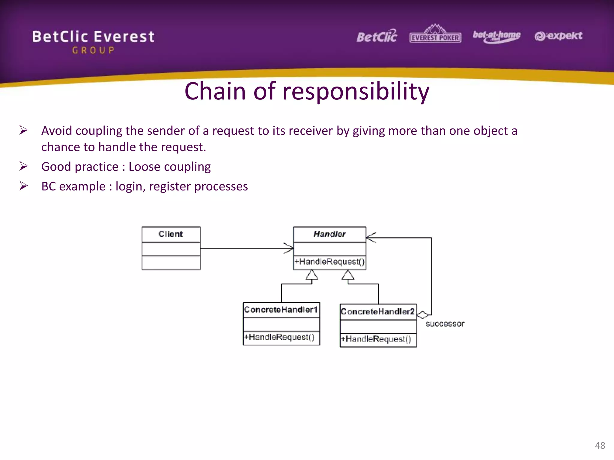 Chain of responsibility
 Avoid coupling the sender of a request to its receiver by giving more than one object a
chance to handle the request.
 Good practice : Loose coupling
 BC example : login, register processes

48

 