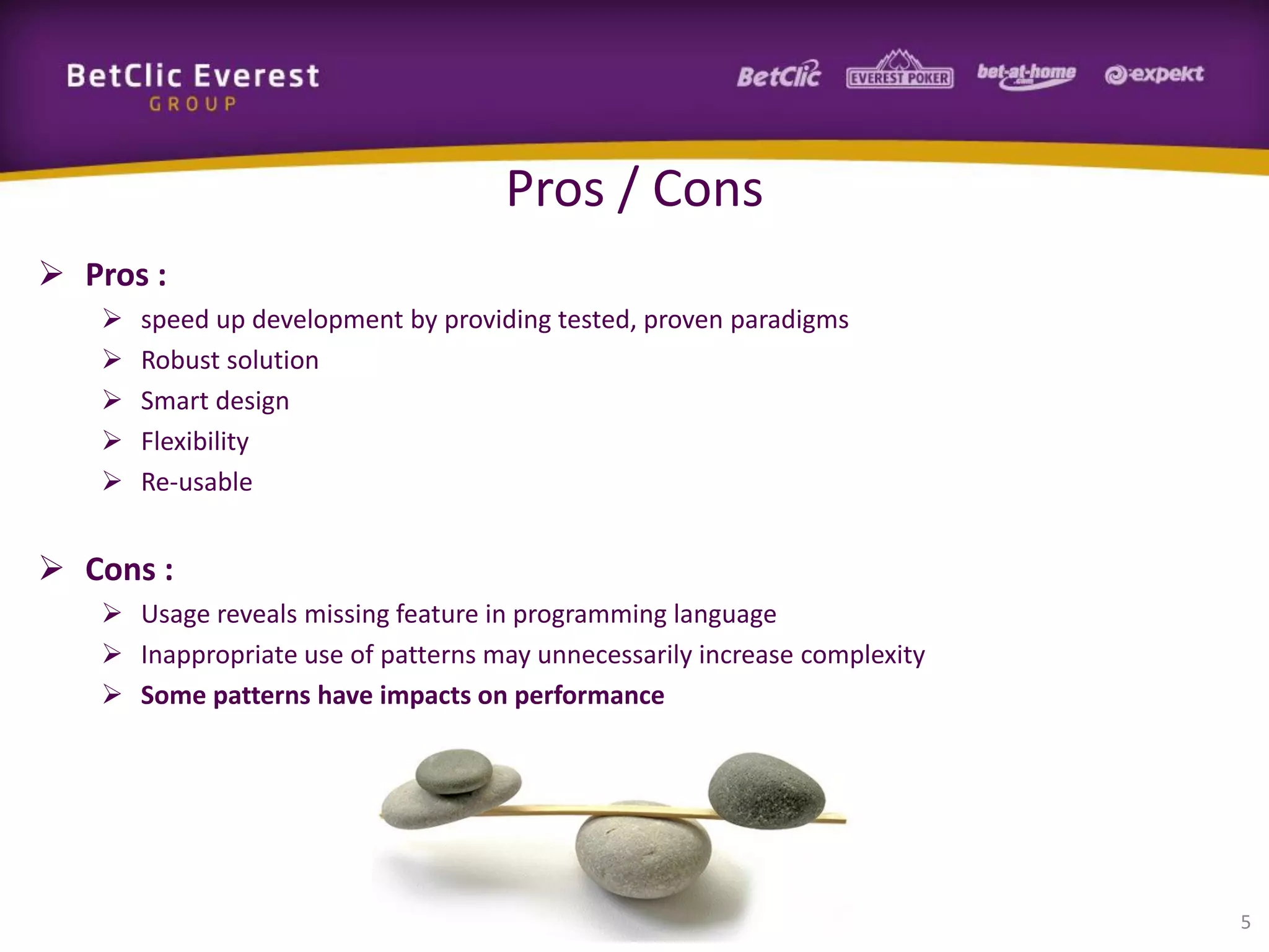 Pros / Cons
 Pros :






speed up development by providing tested, proven paradigms
Robust solution
Smart design
Flexibility
Re-usable

 Cons :
 Usage reveals missing feature in programming language
 Inappropriate use of patterns may unnecessarily increase complexity
 Some patterns have impacts on performance

5

 