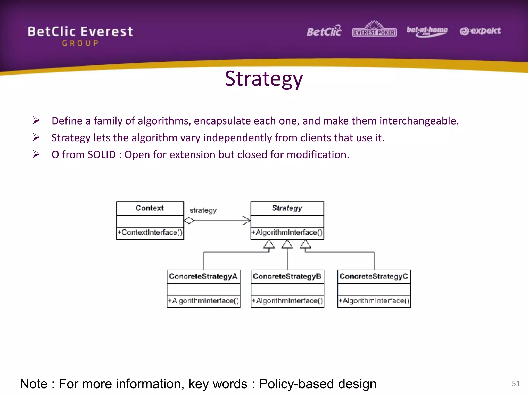 Strategy
 Define a family of algorithms, encapsulate each one, and make them interchangeable.
 Strategy lets the algorithm vary independently from clients that use it.
 O from SOLID : Open for extension but closed for modification.

Note : For more information, key words : Policy-based design

51

 