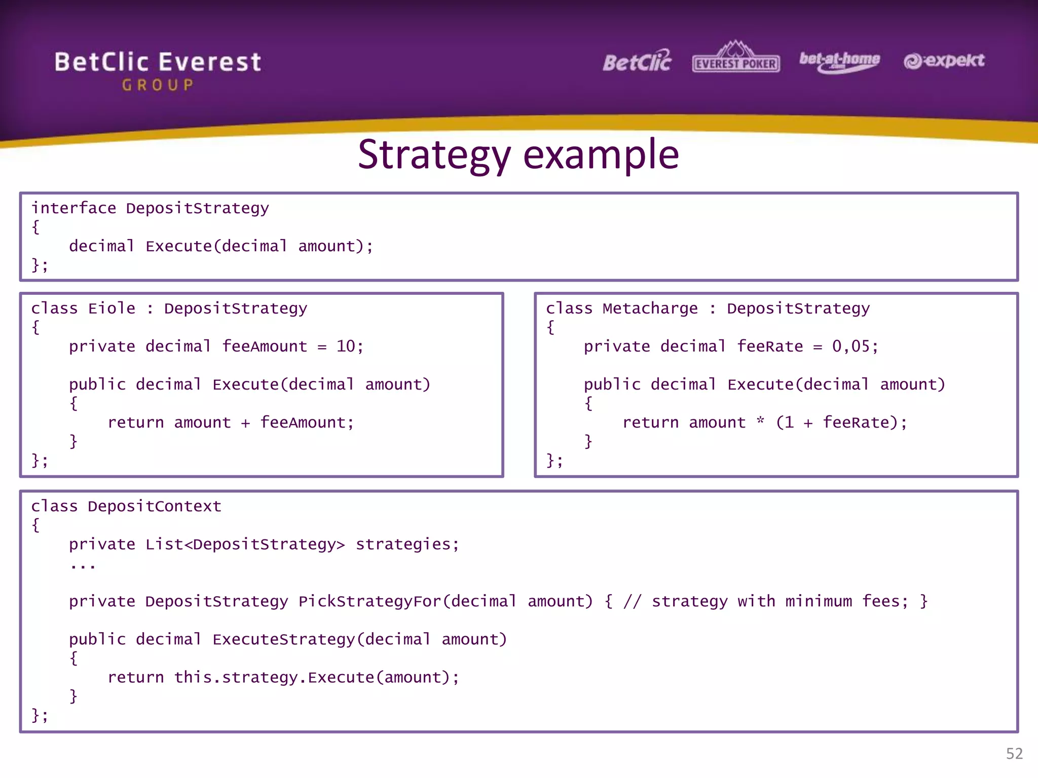 Strategy example
interface DepositStrategy
{
decimal Execute(decimal amount);
};
class Eiole : DepositStrategy
{
private decimal feeAmount = 10;

class Metacharge : DepositStrategy
{
private decimal feeRate = 0,05;

public decimal Execute(decimal amount)
{
return amount + feeAmount;
}
};

public decimal Execute(decimal amount)
{
return amount * (1 + feeRate);
}
};

class DepositContext
{
private List<DepositStrategy> strategies;
...
private DepositStrategy PickStrategyFor(decimal amount) { // strategy with minimum fees; }
public decimal ExecuteStrategy(decimal amount)
{
return this.strategy.Execute(amount);
}
};

52

 