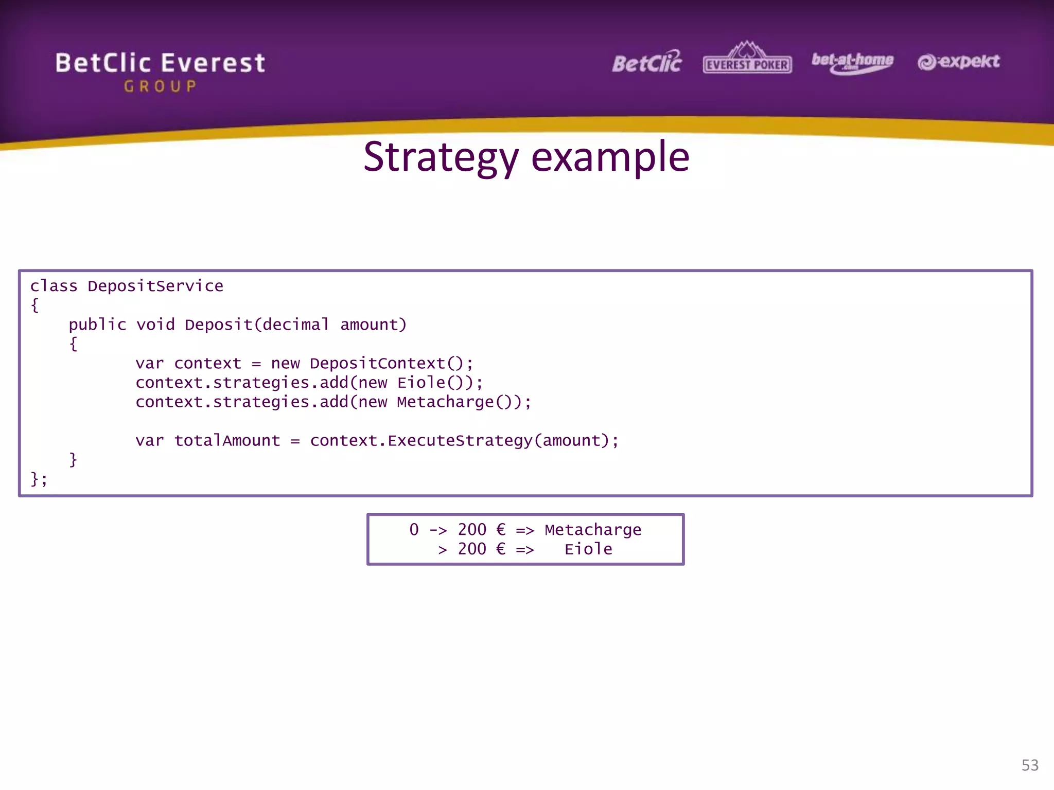 Strategy example
class DepositService
{
public void Deposit(decimal amount)
{
var context = new DepositContext();
context.strategies.add(new Eiole());
context.strategies.add(new Metacharge());

var totalAmount = context.ExecuteStrategy(amount);
}
};
0 -> 200 € => Metacharge
> 200 € =>
Eiole

53

 