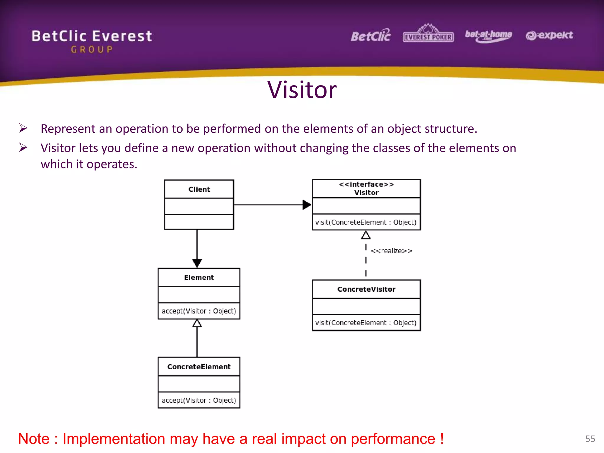 Visitor
 Represent an operation to be performed on the elements of an object structure.
 Visitor lets you define a new operation without changing the classes of the elements on
which it operates.

Note : Implementation may have a real impact on performance !

55

 
