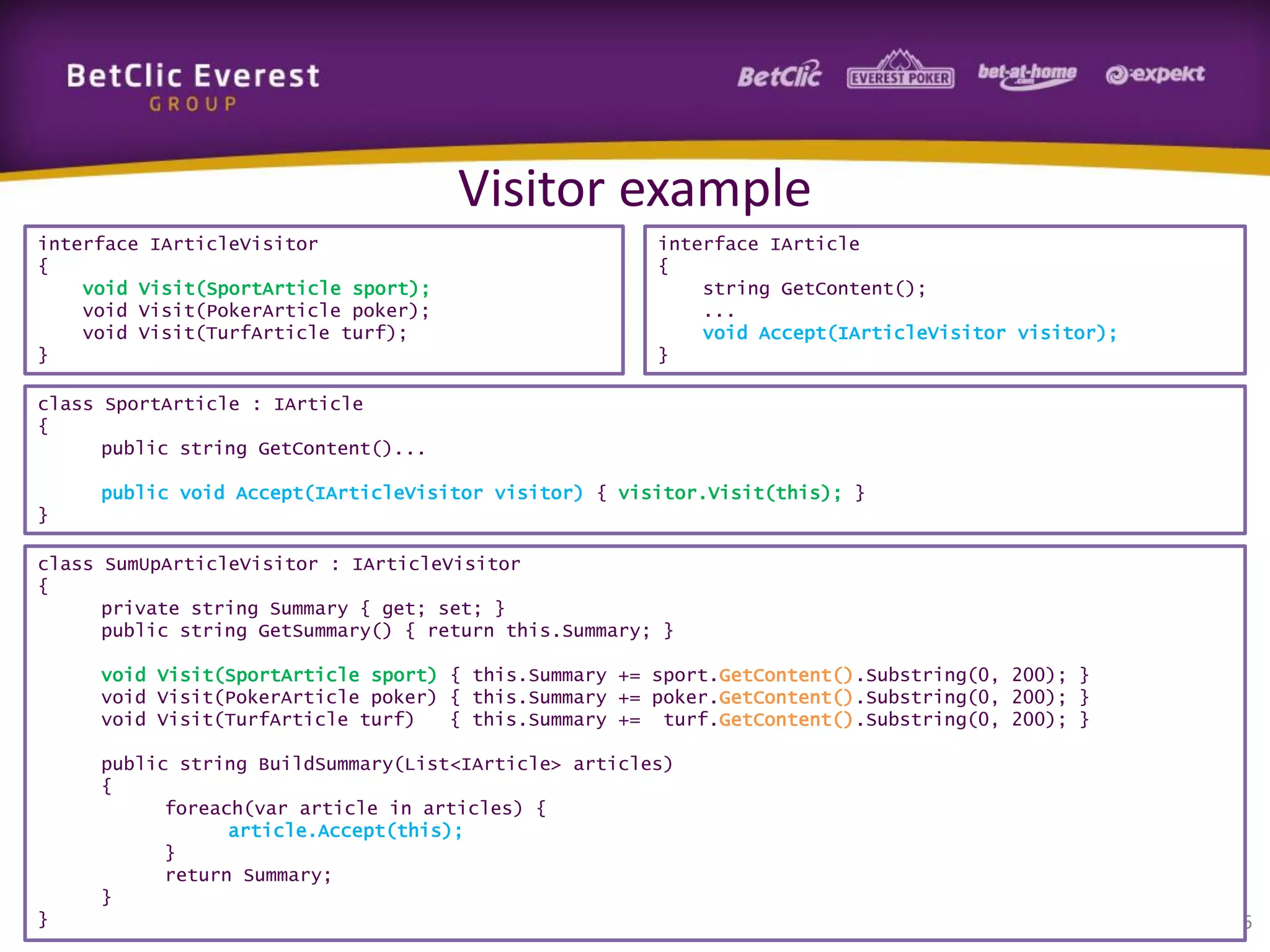 Visitor example
interface IArticleVisitor
{
void Visit(SportArticle sport);
void Visit(PokerArticle poker);
void Visit(TurfArticle turf);
}

interface IArticle
{
string GetContent();
...
void Accept(IArticleVisitor visitor);
}

class SportArticle : IArticle
{
public string GetContent()...
public void Accept(IArticleVisitor visitor) { visitor.Visit(this); }
}
class SumUpArticleVisitor : IArticleVisitor
{
private string Summary { get; set; }
public string GetSummary() { return this.Summary; }
void Visit(SportArticle sport) { this.Summary += sport.GetContent().Substring(0, 200); }
void Visit(PokerArticle poker) { this.Summary += poker.GetContent().Substring(0, 200); }
void Visit(TurfArticle turf)
{ this.Summary += turf.GetContent().Substring(0, 200); }
public string BuildSummary(List<IArticle> articles)
{
foreach(var article in articles) {
article.Accept(this);
}
return Summary;
}
}

56

 