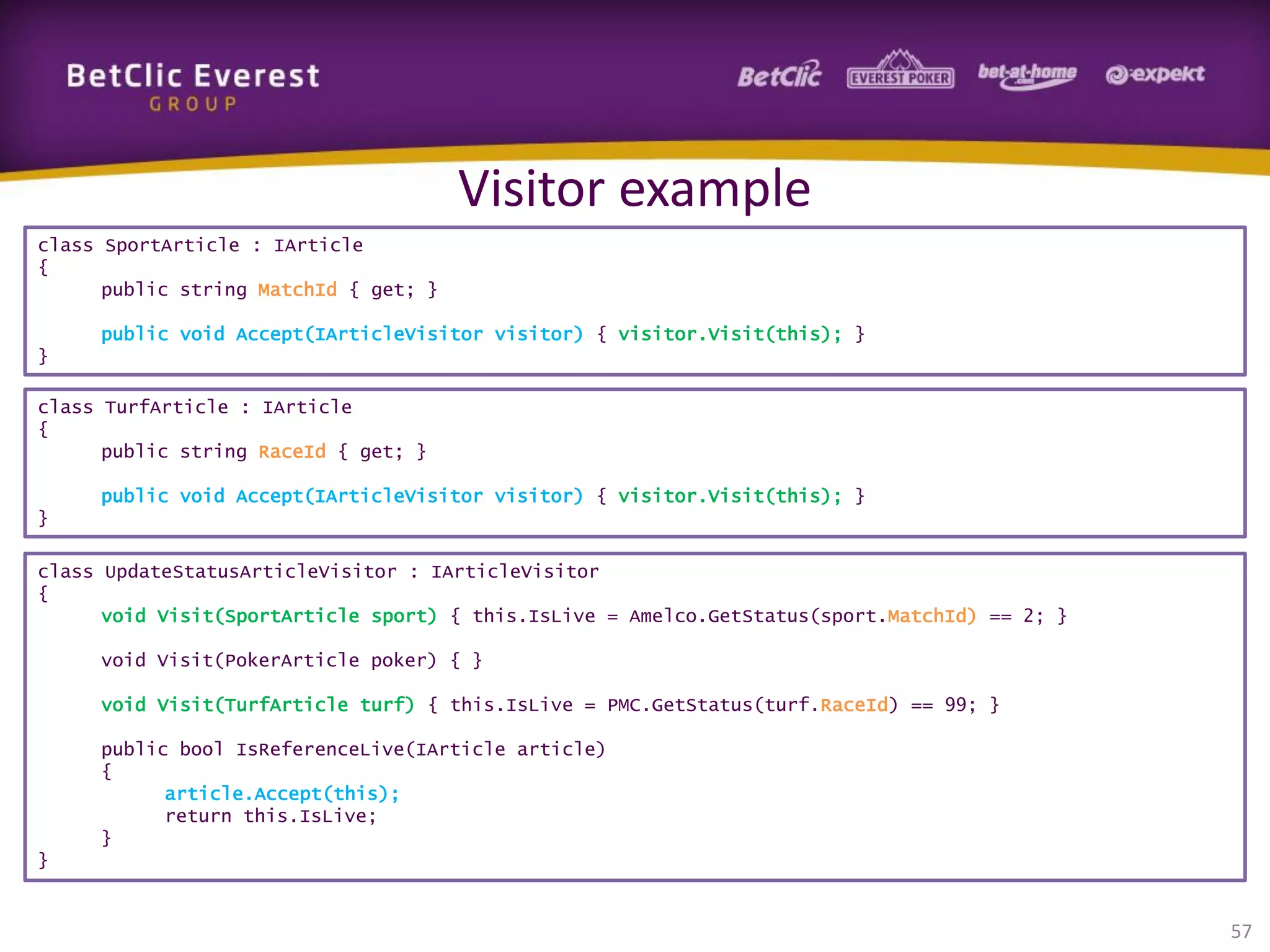Visitor example
class SportArticle : IArticle
{
public string MatchId { get; }
public void Accept(IArticleVisitor visitor) { visitor.Visit(this); }
}
class TurfArticle : IArticle
{
public string RaceId { get; }
public void Accept(IArticleVisitor visitor) { visitor.Visit(this); }
}
class UpdateStatusArticleVisitor : IArticleVisitor
{
void Visit(SportArticle sport) { this.IsLive = Amelco.GetStatus(sport.MatchId) == 2; }
void Visit(PokerArticle poker) { }
void Visit(TurfArticle turf) { this.IsLive = PMC.GetStatus(turf.RaceId) == 99; }
public bool IsReferenceLive(IArticle article)
{
article.Accept(this);
return this.IsLive;
}

}

57

 