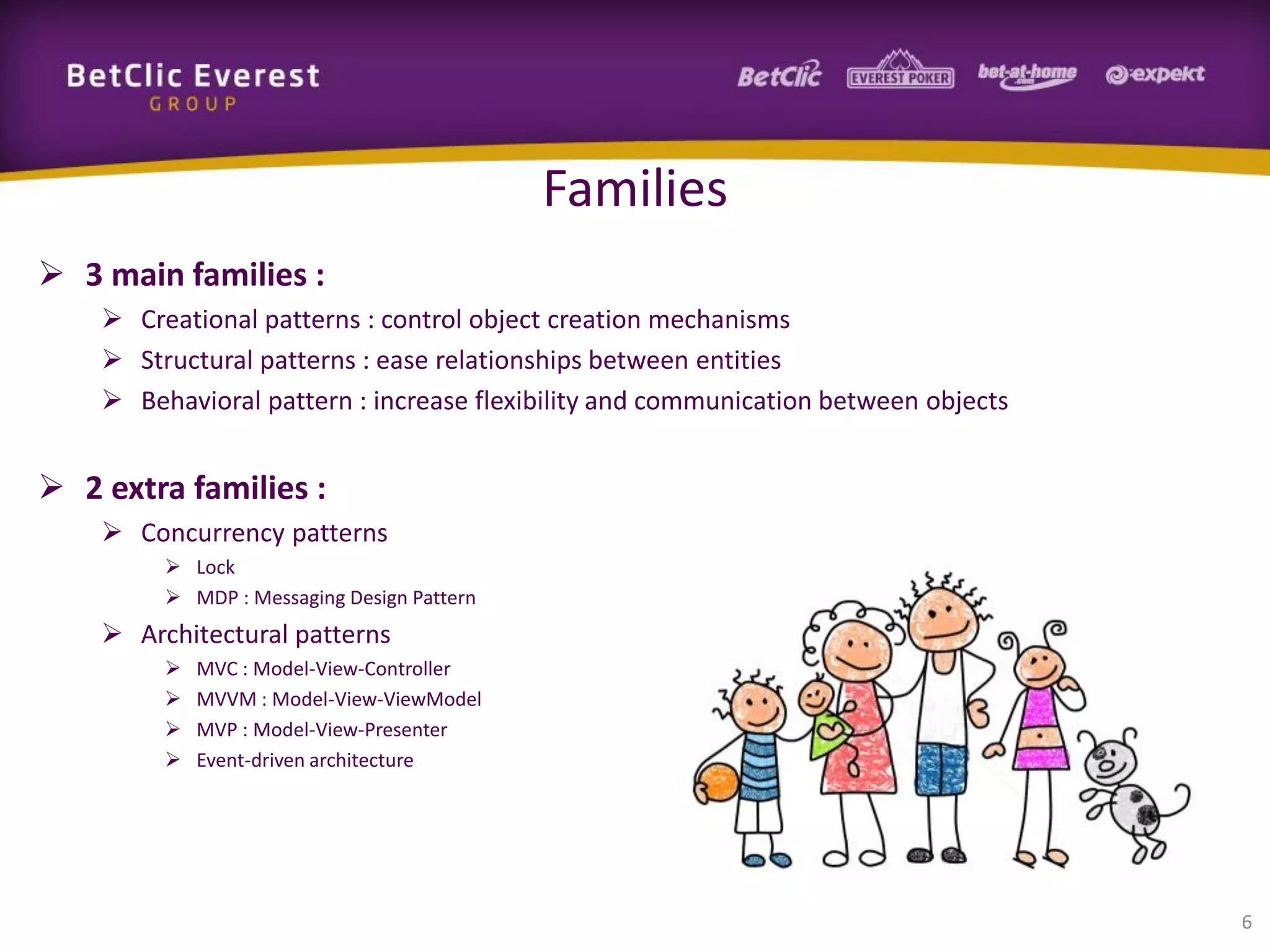 Families
 3 main families :
 Creational patterns : control object creation mechanisms
 Structural patterns : ease relationships between entities
 Behavioral pattern : increase flexibility and communication between objects

 2 extra families :
 Concurrency patterns
 Lock
 MDP : Messaging Design Pattern

 Architectural patterns





MVC : Model-View-Controller
MVVM : Model-View-ViewModel
MVP : Model-View-Presenter
Event-driven architecture

6

 