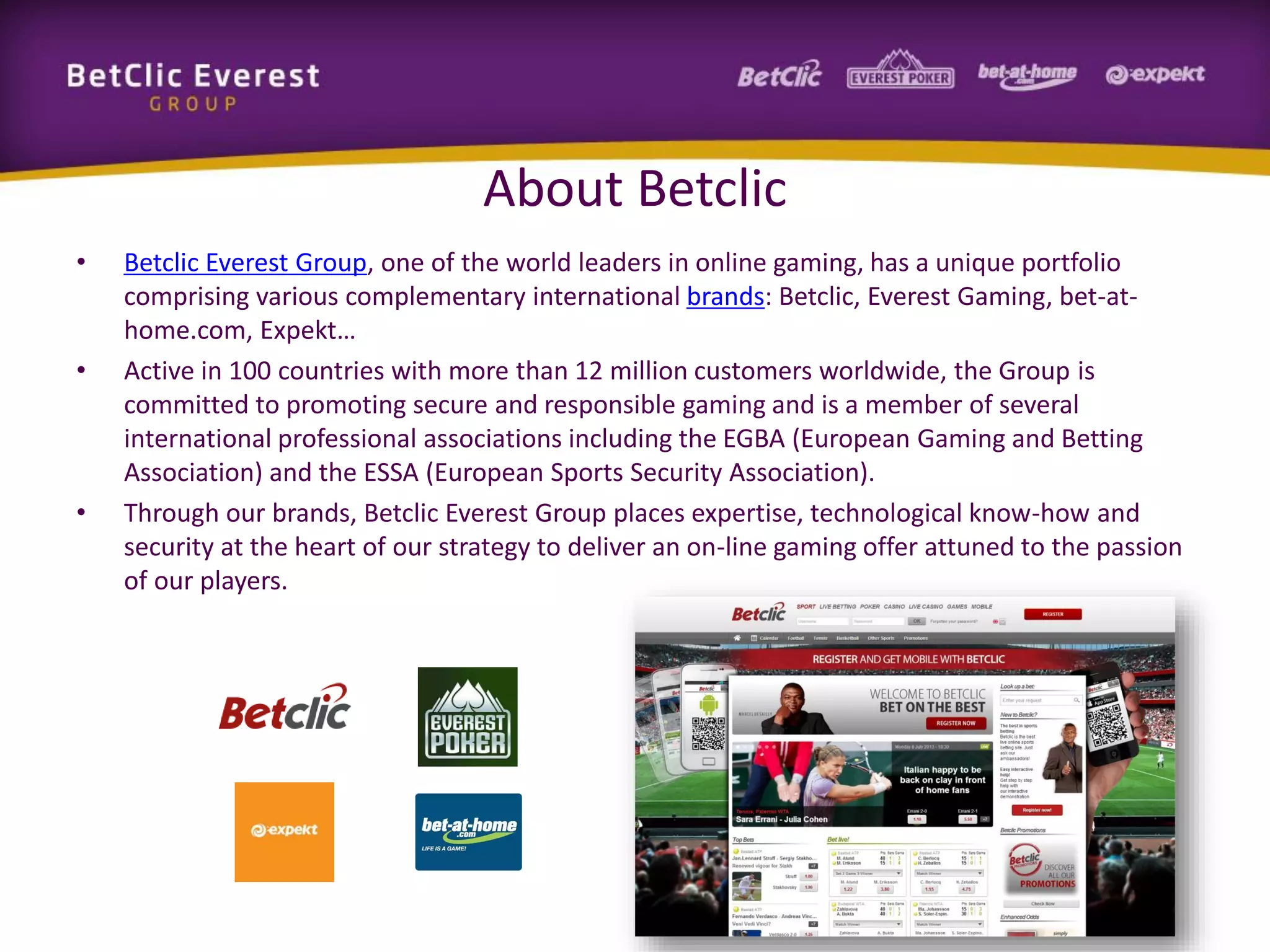 About Betclic
•

•

•

Betclic Everest Group, one of the world leaders in online gaming, has a unique portfolio
comprising various complementary international brands: Betclic, Everest Gaming, bet-athome.com, Expekt…
Active in 100 countries with more than 12 million customers worldwide, the Group is
committed to promoting secure and responsible gaming and is a member of several
international professional associations including the EGBA (European Gaming and Betting
Association) and the ESSA (European Sports Security Association).
Through our brands, Betclic Everest Group places expertise, technological know-how and
security at the heart of our strategy to deliver an on-line gaming offer attuned to the passion
of our players.

 